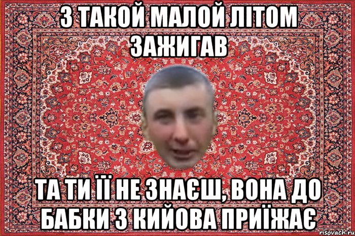 з такой малой літом зажигав та ти її не знаєш, вона до бабки з кийова приїжає