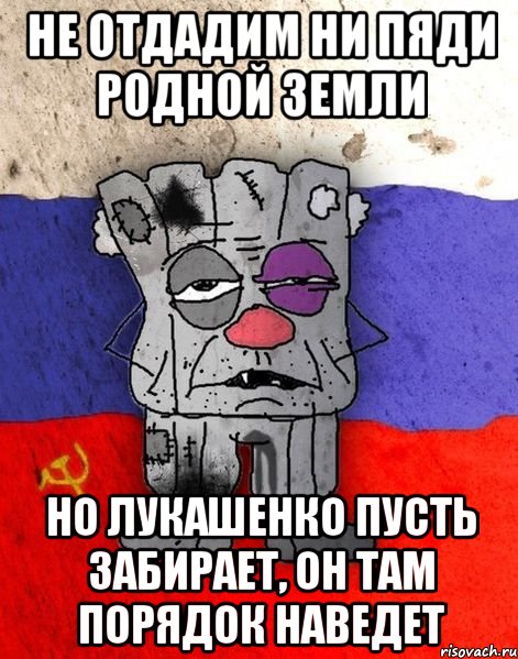 не отдадим ни пяди родной земли но лукашенко пусть забирает, он там порядок наведет, Мем Ватник