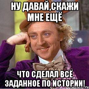 ну давай,скажи мне ещё что сделал всё заданное по истории!, Мем Ну давай расскажи (Вилли Вонка)