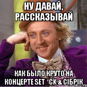 ну давай, рассказывай как было круто на концерте set_ck & сiбрiк, Мем Ну давай расскажи (Вилли Вонка)