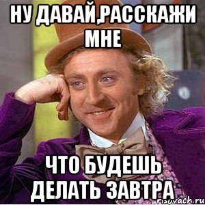 ну давай,расскажи мне что будешь делать завтра, Мем Ну давай расскажи (Вилли Вонка)