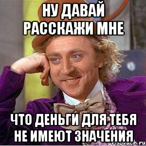 ну давай расскажи мне что деньги для тебя не имеют значения