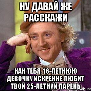 ну давай же расскажи как тебя, 16-летнюю девочку искренне любит твой 25-летний парень, Мем Ну давай расскажи (Вилли Вонка)