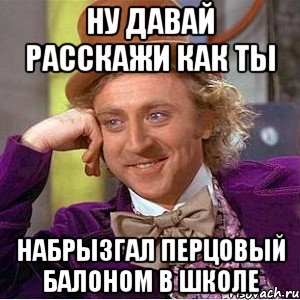 ну давай расскажи как ты набрызгал перцовый балоном в школе, Мем Ну давай расскажи (Вилли Вонка)