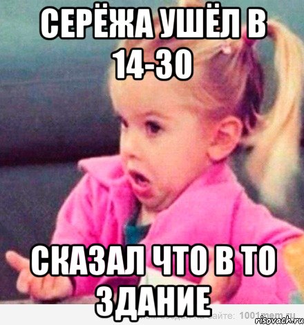 серёжа ушёл в 14-30 сказал что в то здание, Мем  Ты говоришь (девочка возмущается)