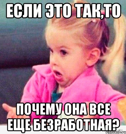 если это так,то почему она все еще безработная?, Мем  Ты говоришь (девочка возмущается)