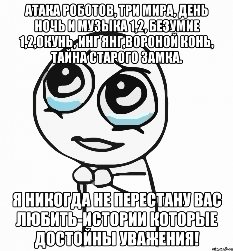 атака роботов, три мира, день ночь и музыка 1,2, безумие 1,2,окунь, инг янг,вороной конь, тайна старого замка. я никогда не перестану вас любить-истории которые достойны уважения!, Мем  ну пожалуйста (please)