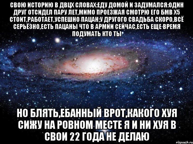 свою историю в двцх словах:еду домой и задумался:один друг отсидел пару лет,мимо проезжая смотрю его бмв х5 стоит,работает,успешно пацан;у другого свадьба скоро,всё серьёзно,есть пацаны что в армии сейчас,есть еще время подумать кто ты но блять,ебанный врот,какого хуя сижу на ровном месте я и ни хуя в свои 22 года не делаю, Мем Вселенная