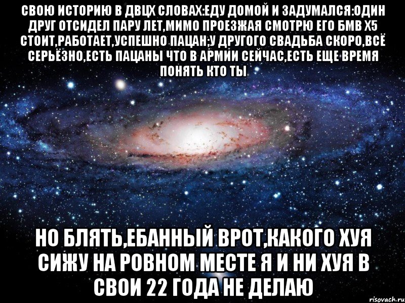 свою историю в двцх словах:еду домой и задумался:один друг отсидел пару лет,мимо проезжая смотрю его бмв х5 стоит,работает,успешно пацан;у другого свадьба скоро,всё серьёзно,есть пацаны что в армии сейчас,есть еще время понять кто ты но блять,ебанный врот,какого хуя сижу на ровном месте я и ни хуя в свои 22 года не делаю, Мем Вселенная