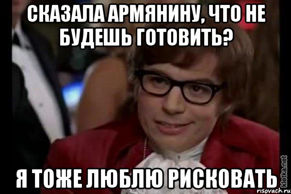 сказала армянину, что не будешь готовить? я тоже люблю рисковать, Мем Остин Пауэрс (я тоже люблю рисковать)