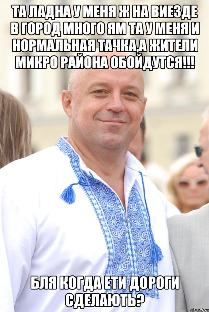 та ладна у меня ж на виезде в город много ям та у меня и нормальная тачка,а жители микро района обойдутся!!! бля когда ети дороги сделають?