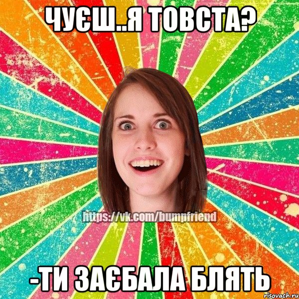 чуєш..я товста? -ти заєбала блять