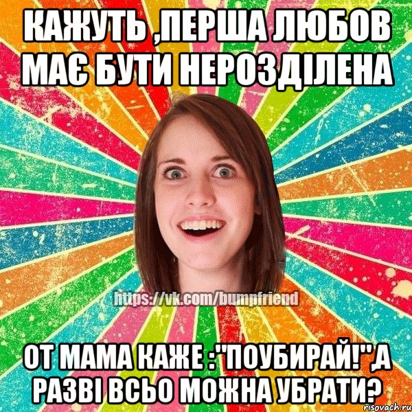 кажуть ,перша любов має бути нерозділена от мама каже :"поубирай!",а разві всьо можна убрати?