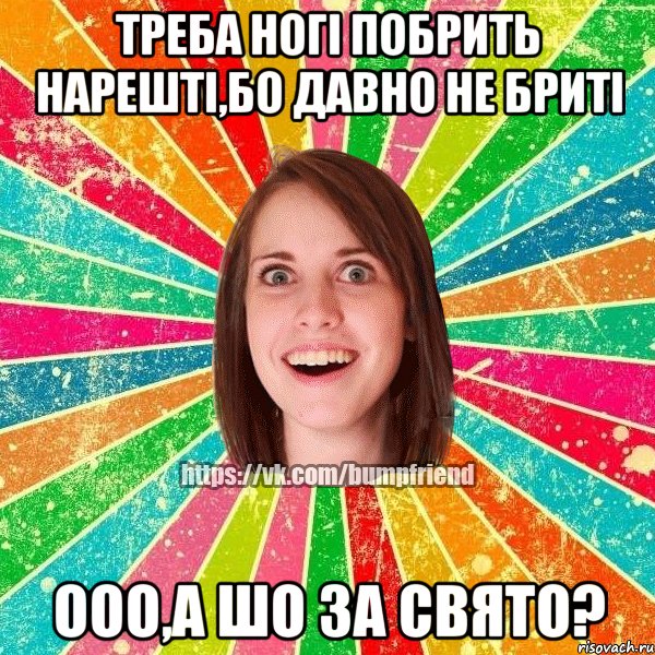 треба ногі побрить нарешті,бо давно не бриті ооо,а шо за свято?, Мем Йобнута Подруга ЙоП