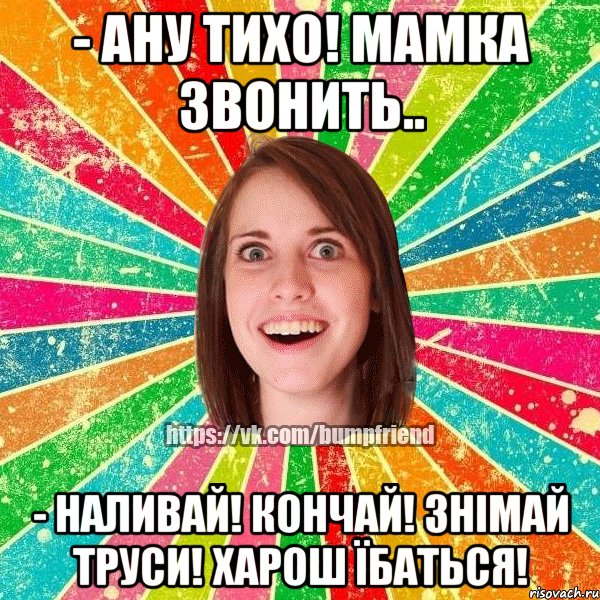 - ану тихо! мамка звонить.. - наливай! кончай! знімай труси! харош їбаться!