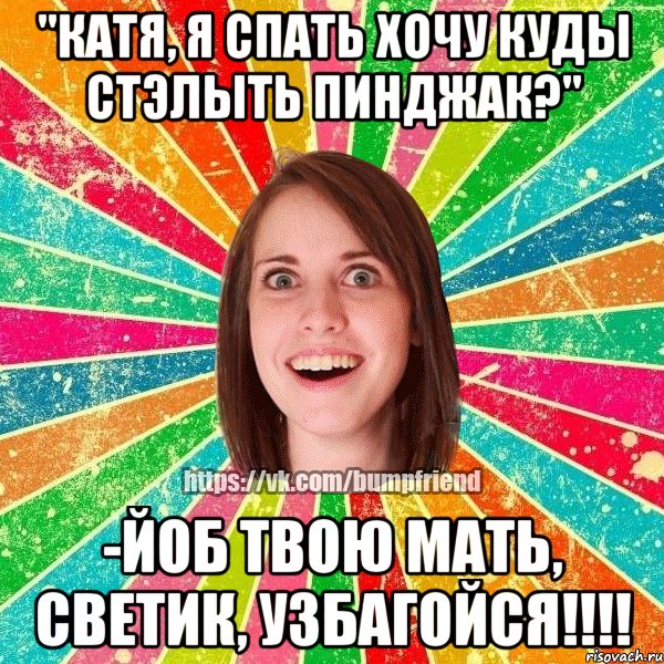 "катя, я спать хочу куды стэлыть пинджак?" -йоб твою мать, светик, узбагойся!!!