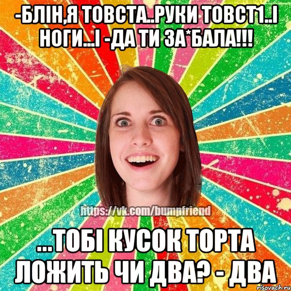 -блін,я товста..руки товст1..і ноги...і -да ти за*бала!!! ...тобі кусок торта ложить чи два? - два, Мем Йобнута Подруга ЙоП