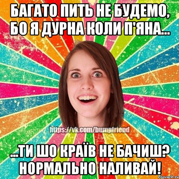 багато пить не будемо, бо я дурна коли п'яна... ...ти шо країв не бачиш? нормально наливай!