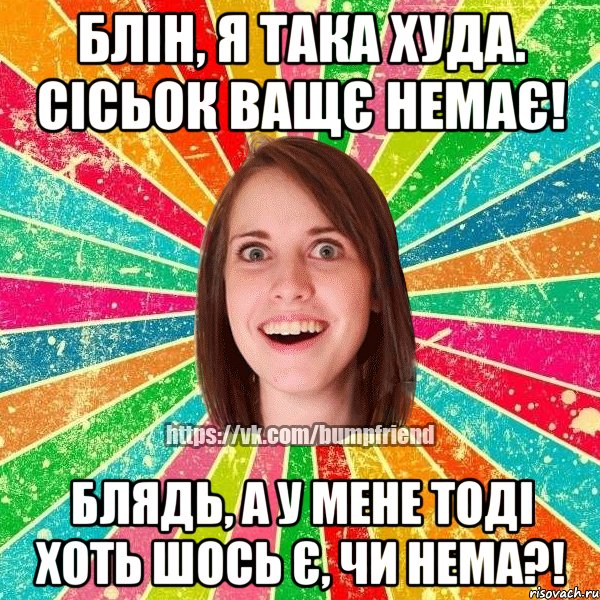 блін, я така худа. сісьок ващє немає! блядь, а у мене тоді хоть шось є, чи нема?!, Мем Йобнута Подруга ЙоП