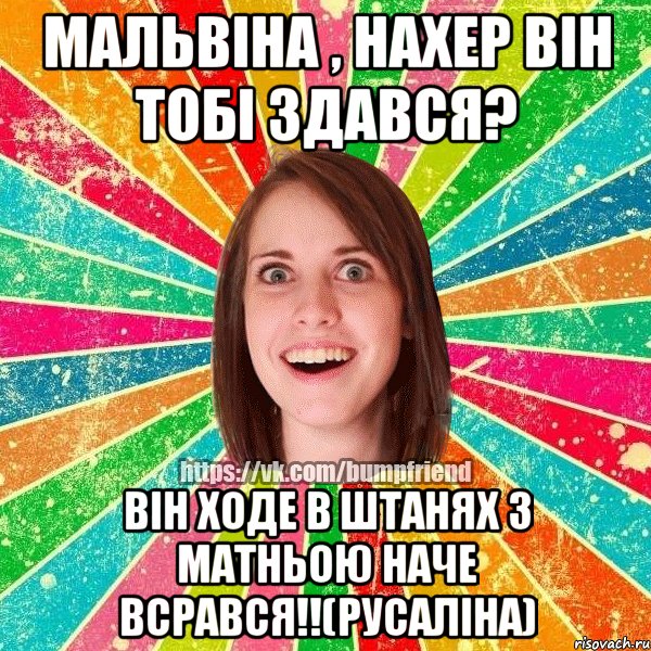 мальвіна , нахер він тобі здався? він ходе в штанях з матньою наче всрався!!(русаліна)