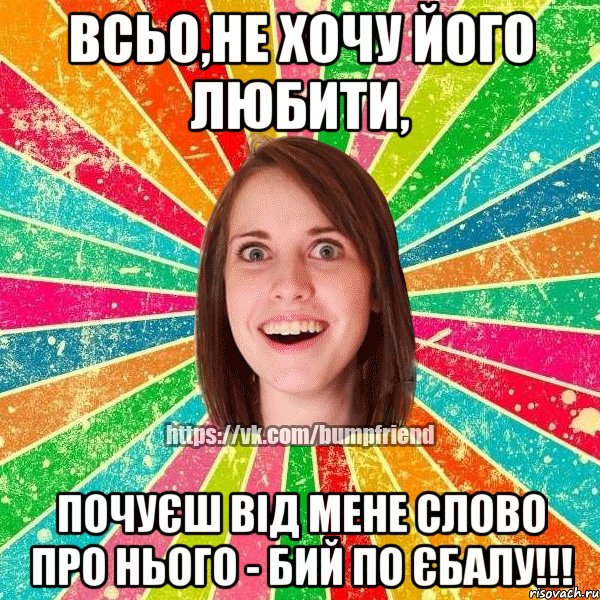 всьо,не хочу його любити, почуєш від мене слово про нього - бий по єбалу!!!