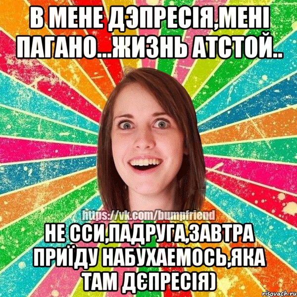 в мене дэпресія,мені пагано...жизнь атстой.. не сси,падруга,завтра приїду набухаемось,яка там дєпресія)