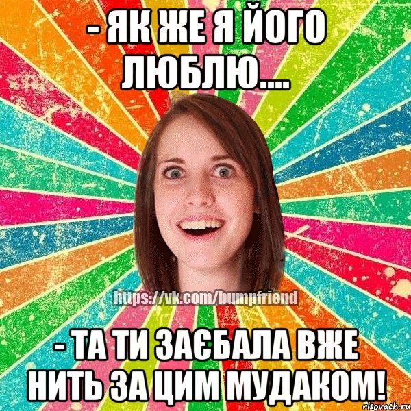 - як же я його люблю.... - та ти заєбала вже нить за цим мудаком!, Мем Йобнута Подруга ЙоП