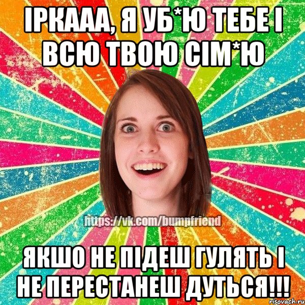 іркааа, я уб*ю тебе і всю твою сім*ю якшо не підеш гулять і не перестанеш дуться!!!, Мем Йобнута Подруга ЙоП