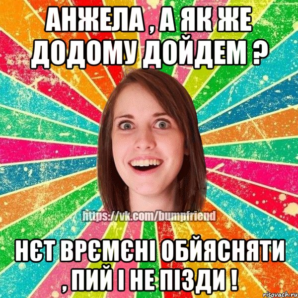 анжела , а як же додому дойдем ? нєт врємєні обйясняти , пий і не пізди !