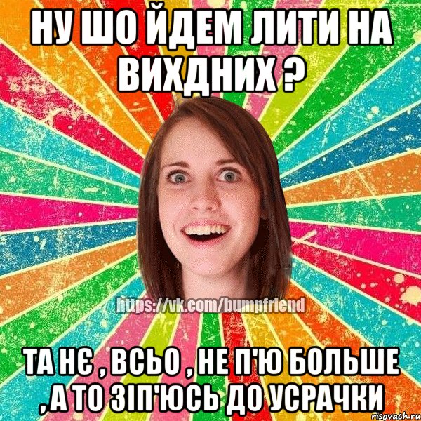 ну шо йдем лити на вихдних ? та нє , всьо , не п'ю больше , а то зіп'юсь до усрачки