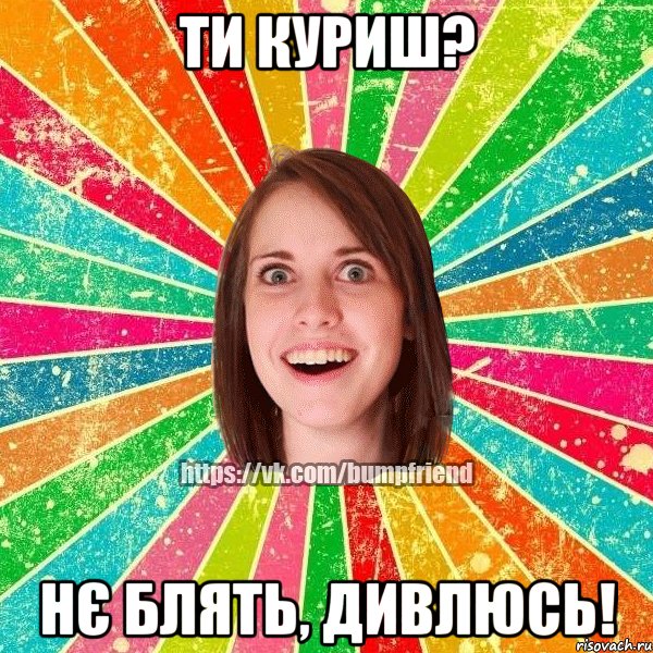 ти куриш? нє блять, дивлюсь!