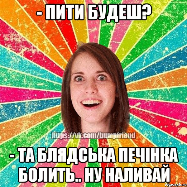 - пити будеш? - та блядська печінка болить.. ну наливай, Мем Йобнута Подруга ЙоП