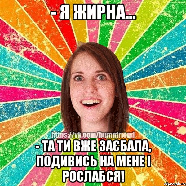 - я жирна... - та ти вже заєбала, подивись на мене і рослабся!