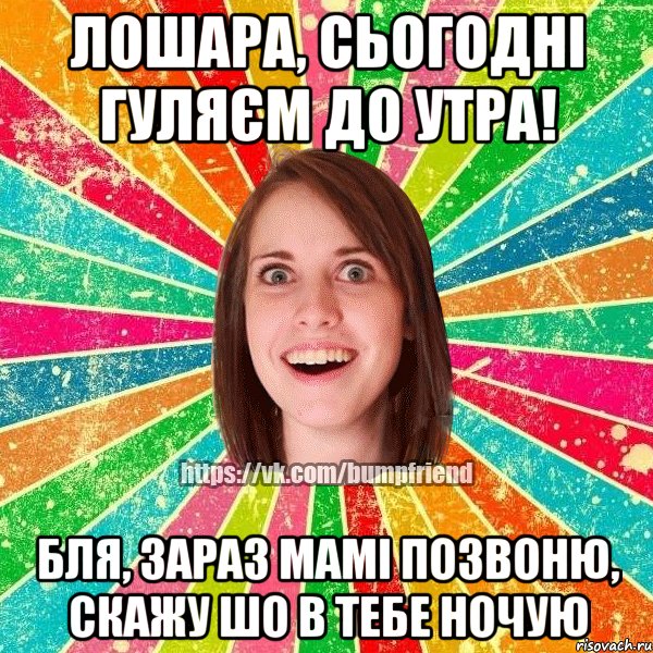 лошара, сьогодні гуляєм до утра! бля, зараз мамі позвоню, скажу шо в тебе ночую