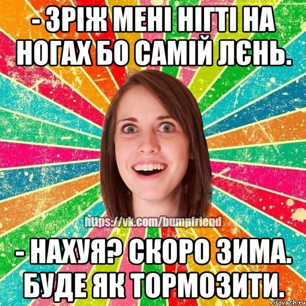 - зріж мені нігті на ногах бо самій лєнь. - нахуя? скоро зима. буде як тормозити.