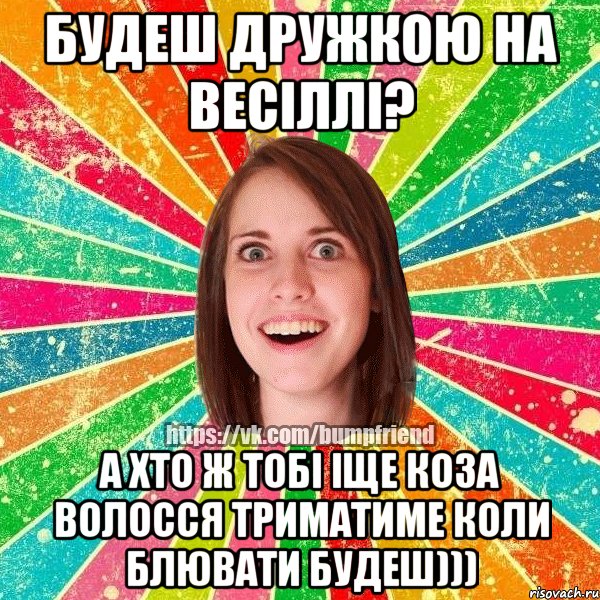 будеш дружкою на весіллі? а хто ж тобі іще коза волосся триматиме коли блювати будеш)))