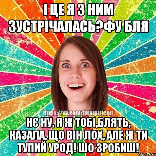 і це я з ним зустрічалась?фу бля нє ну, я ж тобі,блять, казала, що він лох, але ж ти тупий урод! шо зробиш!