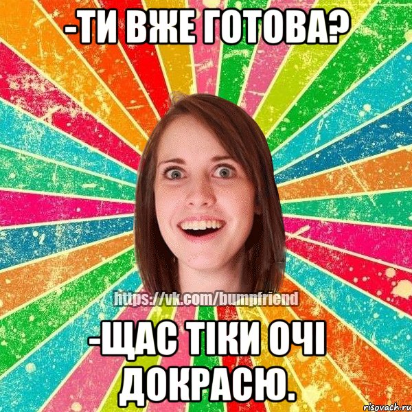 -ти вже готова? -щас тіки очі докрасю.