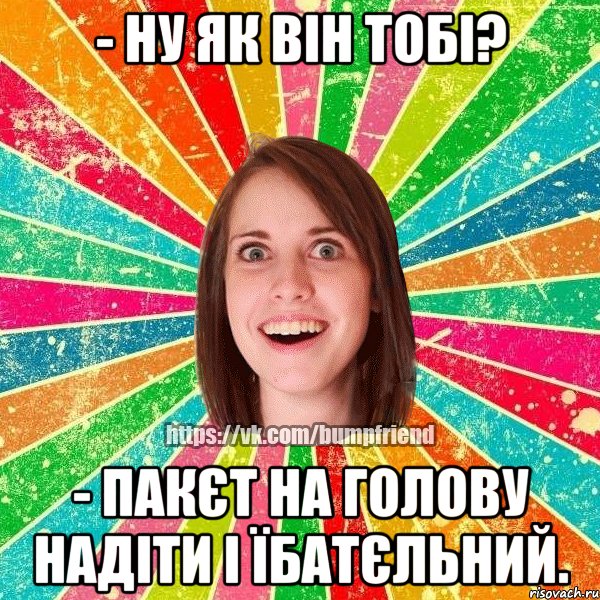 - ну як він тобі? - пакєт на голову надіти і їбатєльний.