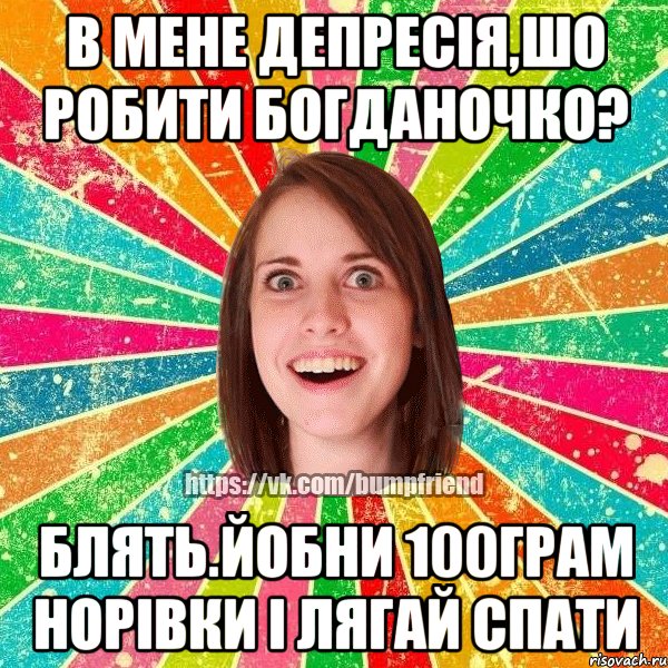 в мене депресія,шо робити богданочко? блять.йобни 100грам норівки і лягай спати