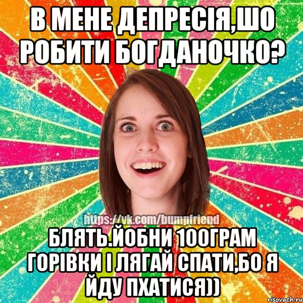 в мене депресія,шо робити богданочко? блять.йобни 100грам горівки і лягай спати,бо я йду пхатися))