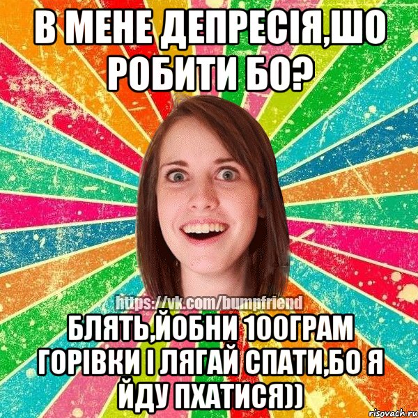 в мене депресія,шо робити бо? блять,йобни 100грам горівки і лягай спати,бо я йду пхатися))