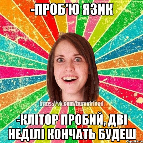 -проб'ю язик -клітор пробий, дві неділі кончать будеш