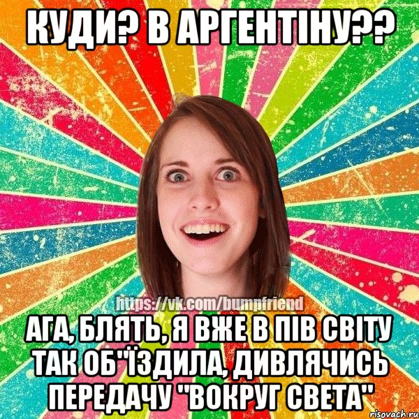 куди? в аргентіну?? ага, блять, я вже в пів світу так об"їздила, дивлячись передачу "вокруг света"