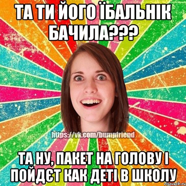 та ти його їбальнік бачила??? та ну, пакет на голову і пойдєт как деті в школу