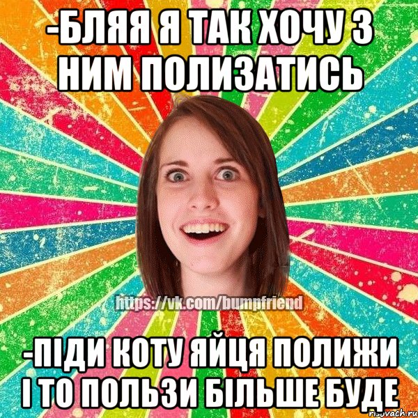 -бляя я так хочу з ним полизатись -піди коту яйця полижи і то пользи більше буде