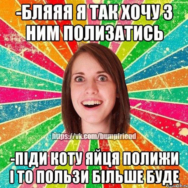 -бляяя я так хочу з ним полизатись -піди коту яйця полижи і то пользи більше буде