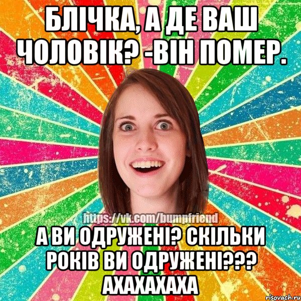 блічка, а де ваш чоловік? -він помер. а ви одружені? скільки років ви одружені??? ахахахаха