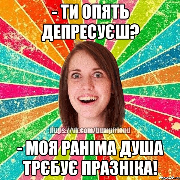 - ти опять депресуєш? - моя раніма душа трєбує празніка!