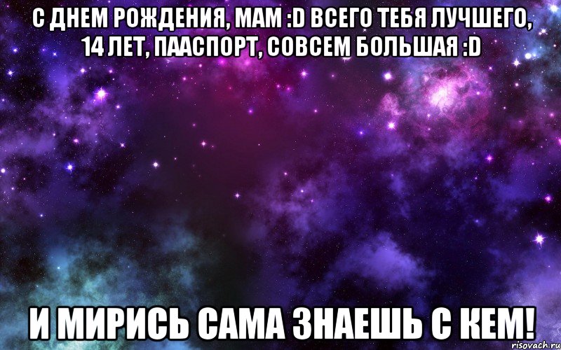 с днем рождения, мам :d всего тебя лучшего, 14 лет, пааспорт, совсем большая :d и мирись сама знаешь с кем!